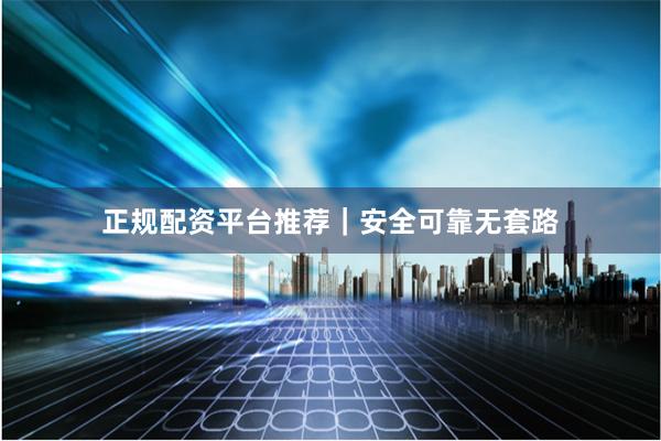 正规配资平台推荐｜安全可靠无套路